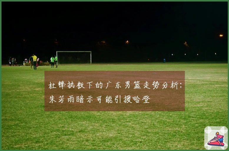 杜锋执教下的广东男篮走势分析：朱芳雨暗示可能引援哈登