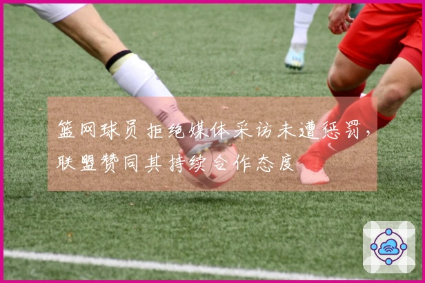 篮网球员拒绝媒体采访未遭惩罚,联盟赞同其持续合作态度