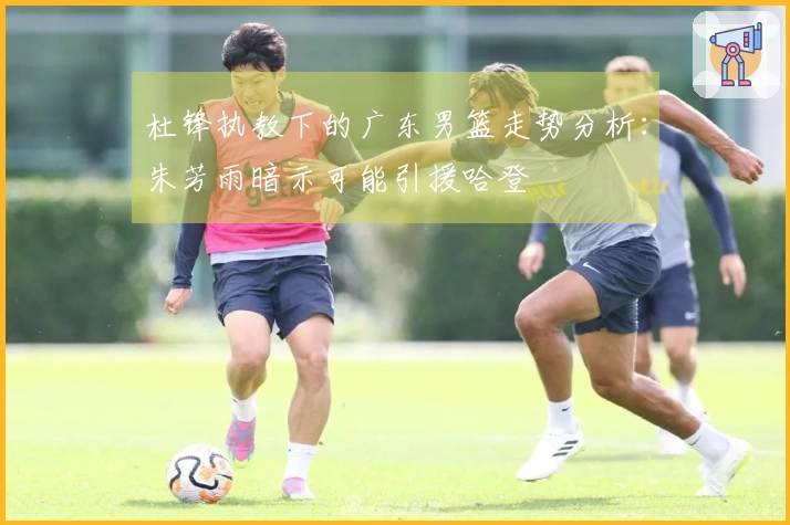 杜锋执教下的广东男篮走势分析：朱芳雨暗示可能引援哈登