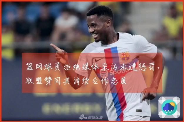 篮网球员拒绝媒体采访未遭惩罚,联盟赞同其持续合作态度
